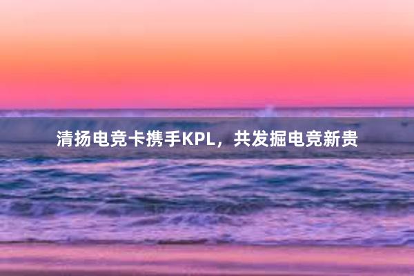 清扬电竞卡携手KPL，共发掘电竞新贵